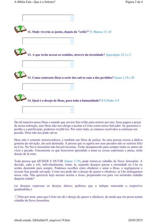 11. Onde viverão os justos, depois da "ceifa?" S. Mateus 13: 43
12. A que terão acesso os remidos, através da eternidade? Apocalipse 22:1 e 2
13. Como contrasta Deus a sorte dos salvos com a dos perdidos? Isaias 1:19 e 20
14. Qual é o desejo de Deus, para toda a humanidade? II S.Pedro 3:9
De tal maneira amou Deus o mundo que enviou Seu wilho para morrer por nós. Jesus pagou o preço
de nossa redenção, mas Deus não nos obriga a aceitar a Cristo como nosso Salvador. Se queremos o
perdão e a purificação, podemos recebê-los. Por outro lado, se estamos resolvidos a continuar em
pecado, Deus não nos pode salvar.
Deus não é somente misericordioso, é também um Deus de justiça. Se uma pessoa recusa a dádiva
gratuita da salvação, ela será destruída. A pessoa que se agarra aos seus pecados não se sentiria feliz
no Céu. Na Nova Jerusalém não haverá tavernas. Terão desaparecido para sempre todos os antros de
vício e pecado. Unicamente os que houverem aprendido a amar as coisas espirituais e puras, terão
desejo de lá estar.
Toda pessoa que QUISER E OUVIR (Isaias 1:19), pode tornar-se cidadão da Nova Jerusalém. A
decisão, cabe a vós, individualmente, tomá- la, segundo desejeis passar a eternidade no Céu ou
serdes destruído para sempre. Podemos escolher entre obedecer e amar a Deus, e negligenciar e
recusar Sua grande salvação. Cristo nos pode dar o desejo de querer e obedecer, se Lhe entregarmos
nossa vida. Não querereis hoje mesmo aceitar a Jesus, preparando-vos para vos tornardes cidadão
daquela cidade?
(se desejais expressar os desejos abaixo, pedimos que o indique marcando o respectivo
quadradinho.)
Orai por mim, para que Cristo me dê o desejo de querer e obedecer, de modo que me possa tornar
cidadão da Nova Jerusalém.










Página 3 de 4A Bíblia Fala - Que é o Inferno?
24/03/2015ebook:estudo_bibliafala19_arquivos19.htm
 