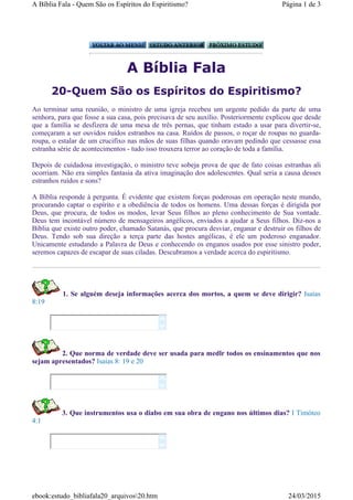 A Bíblia Fala
20-Quem São os Espíritos do Espiritismo?
Ao terminar uma reunião, o ministro de uma igreja recebeu um urgente pedido da parte de uma
senhora, para que fosse a sua casa, pois precisava de seu auxílio. Posteriormente explicou que desde
que a família se desfizera de uma mesa de três pernas, que tinham estado a usar para divertir-se,
começaram a ser ouvidos ruídos estranhos na casa. Ruídos de passos, o roçar de roupas no guarda-
roupa, o estalar de um crucifixo nas mãos de suas filhas quando oravam pedindo que cessasse essa
estranha série de acontecimentos - tudo isso trouxera terror ao coração de toda a família.
Depois de cuidadosa investigação, o ministro teve sobeja prova de que de fato coisas estranhas ali
ocorriam. Não era simples fantasia da ativa imaginação dos adolescentes. Qual seria a causa desses
estranhos ruídos e sons?
A Bíblia responde à pergunta. É evidente que existem forças poderosas em operação neste mundo,
procurando captar o espírito e a obediência de todos os homens. Uma dessas forças é dirigida por
Deus, que procura, de todos os modos, levar Seus filhos ao pleno conhecimento de Sua vontade.
Deus tem incontável número de mensageiros angélicos, enviados a ajudar a Seus filhos. Diz-nos a
Bíblia que existe outro poder, chamado Satanás, que procura desviar, enganar e destruir os filhos de
Deus. Tendo sob sua direção a terça parte das hostes angélicas, é ele um poderoso enganador.
Unicamente estudando a Palavra de Deus e conhecendo os enganos usados por esse sinistro poder,
seremos capazes de escapar de suas ciladas. Descubramos a verdade acerca do espiritismo.
1. Se alguém deseja informações acerca dos mortos, a quem se deve dirigir? Isaías
8:19
2. Que norma de verdade deve ser usada para medlr todos os ensinamentos que nos
sejam apresentados? Isaías 8: 19 e 20
3. Que instrumentos usa o diabo em sua obra de engano nos últimos dias? I Timóteo
4:1






Página 1 de 3A Bíblia Fala - Quem São os Espíritos do Espiritismo?
24/03/2015ebook:estudo_bibliafala20_arquivos20.htm
 