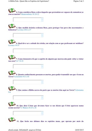 4. Como considera Deus a obra daqueles que pretendem ser capazes de comunicar-se
com os mortos? Deuteronômio 18:10-12
5. Que medida drástica ordenou Deus, para proteger Seu povo dos necromantes e
feiticeiros? Levítico 20:6 e 27
6. Qual deve ser a atitude do cristão, em relação com os que professam ser médiuns?
Levítico 19:31
7. Como demonstra Jó que o espírito de alguém que morreu não pode voltar a visitar
sua casa? Jó 7:8-10
8. Quanto conhecimento possuem os mortos, para poder transmitir aos que vivem na
Terra? Eclesiastes 9:5 e 10
9. Que ensina a Bíblia acerca da parte que os mortos têm aqui na Terra? Eclesiastes
9:6
10. Que disse Cristo que devemos fazer se nos dizem que Cristo apareceu numa
sessão secreta? S. Mateus 24:25 e 26
11. Que farão nos últimos dias os espíritos maus, que operam por meio do














Página 2 de 3A Bíblia Fala - Quem São os Espíritos do Espiritismo?
24/03/2015ebook:estudo_bibliafala20_arquivos20.htm
 
