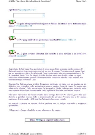 espiritismo? Apocalipse 16:13 e 14
12. Quão inteligentes serão os enganos de Satanás nas últimas horas da história deste
mundo? II Coríntios 11:13-15
13. Por que permitiu Deus que morresse o rei Saul? I Crônicas 10:13 e 14
14. A quem devemos consultar com respeito a nossa salvação e ao perdão dos
pecados? Isaías 55:6-9
As profecias da Palavra de Deus que tratam de nossa época, falam acerca de grandes enganos. O
diabo sabe que tem pouco tempo para concluir sua obra de engano. Temos de estar de guarda. Saul,
que por algum tempo vivera tão próximo de Deus, em desespero volveu-se para um médium, a fim
de conhecer o futuro. Teve fim trágico. O diabo lhe disse o que tanto desejava saber, e a seguir
esbocou os acontecimentos que dele fariam um suicida. Perdeu não somente a vida terrestre, mas
também um lugar no reino de Deus.
Deus em Sua Palavra adverte a todos, dos perigos implicados em tratar com um médium ou um
feiticeiro, pois pretendem poder comunicar-se com os mortos. Como já vimos, "os mortos não
sabem coisa alguma." Estão inconscientes. Se, como diz a Bíblia, estão em sono profundo, então
esses espíritos ativos ficam desmascarados como espíritos de demônios, que buscam enganar.
Não temos necessidade de buscar conselho desse inimigo de nosso Pai celestial, pois Deus esta
disposto a partilhar conosco todo o conhecimento do universo. Volvamo-nos a Ele quando
precisamos de informação, e dEle e de Sua Palavra receberemos a verdade.
(se desejais expressar os desejos abaixo, pedimos que o indique marcando o respectivo
quadradinho.)
Recorrerei a Deus e a Sua Palavra, para saber acerca dos mortos.








Clique AQUI para imprimir este estudo.
Página 3 de 3A Bíblia Fala - Quem São os Espíritos do Espiritismo?
24/03/2015ebook:estudo_bibliafala20_arquivos20.htm
 