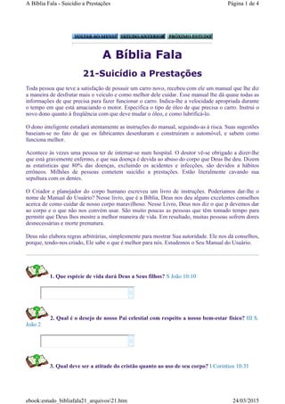 A Bíblia Fala
21-Suicídio a Prestações
Toda pessoa que teve a satisfação de possuir um carro novo, recebeu com ele um manual que lhe diz
a maneira de desfrutar mais o veiculo e como melhor dele cuidar. Esse manual lhe dá quase todas as
informações de que precisa para fazer funcionar o carro. Indica-lhe a velocidade apropriada durante
o tempo em que está amaciando o motor. Especifica o tipo de óleo de que precisa o carro. Instrui o
novo dono quanto à freqüência com que deve mudar o óleo, e como lubrificá-lo.
O dono inteligente estudará atentamente as instruções do manual, seguindo-as à risca. Suas sugestões
baseiam-se no fato de que os fabricantes desenharam e construíram o automóvel, e sabem como
funciona melhor.
Acontece às vezes uma pessoa ter de internar-se num hospital. O doutor vê-se obrigado a dizer-lhe
que está gravemente enfermo, e que sua doença é devida ao abuso do corpo que Deus lhe deu. Dizem
as estatisticas que 80% das doenças, excluindo os acidentes e infecções, são devidos a hábitos
errôneos. Milhões de pessoas cometem suicídio a prestações. Estão literalmente cavando sua
sepultura com os dentes.
O Criador e planejador do corpo humano escreveu um livro de instruções. Poderiamos dar-lhe o
nome de Manual do Usuário? Nesse livro, que é a Bíblia, Deus nos deu alguns excelentes conselhos
acerca de como cuidar de nosso corpo maravilhoso. Nesse Livro, Deus nos diz o que p devemos dar
ao corpo e o que não nos convém usar. São muito poucas as pessoas que têm tomado tempo para
permitir que Deus lhes mostre a melhor maneira de vida. Em resultado, muitas pessoas sofrem dores
desnecessárias e morte prematura.
Deus não elabora regras arbitrárias, simplesmente para mostrar Sua autoridade. Ele nos dá conselhos,
porque, tendo-nos criado, Ele sabe o que é melhor para nós. Estudemos o Seu Manual do Usuário.
1. Que espécie de vida dará Deus a Seus filhos? S João 10:10
2. Qual é o desejo de nosso Pai celestial com respeito a nosso bem-estar físico? III S.
João 2
3. Qual deve ser a atitude do cristão quanto ao uso de seu corpo? I Corintios 10:31




Página 1 de 4A Bíblia Fala - Suicídio a Prestações
24/03/2015ebook:estudo_bibliafala21_arquivos21.htm
 