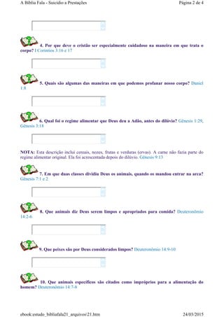 4. Por que deve o cristão ser especialmente cuidadoso na maneira em que trata o
corpo? I Corintios 3:16 e 17
5. Quais são algumas das maneiras em que podemos profanar nosso corpo? Daniel
1:8
6. Qual foi o regime alimentar que Deus deu a Adão, antes do dilúvio? Gênesis 1:29,
Gênesis 3:18
NOTA: Esta descrição inclui cereais, nozes, frutas e verduras (ervas). A carne não fazia parte do
regime alimentar original. Ela foi acrescentada depois do dilúvio. Gênesis 9:13
7. Em que duas classes dividiu Deus os animais, quando os mandou entrar na arca?
Gênesis 7:1 e 2
8. Que animais diz Deus serem limpos e apropriados para comida? Deuteronômio
14:2-6
9. Que peixes são por Deus considerados limpos? Deuteronômio 14:9-10
10. Que animais específicos são citados como impróprios para a alimentação do
homem? Deuteronômio 14:7-8














Página 2 de 4A Bíblia Fala - Suicídio a Prestações
24/03/2015ebook:estudo_bibliafala21_arquivos21.htm
 