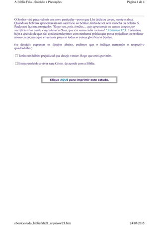 O Senhor virá para redimir um povo particular—povo que Lhe dedicou corpo, mente e alma.
Quando os hebreus apresentavam um sacrificio ao Senhor, tinha de ser sem mancha ou defeito. S.
Paulo nos faz esta exortação: "Rogo-vos, pois, irmãos,... que apresenteis os vossos corpos por
sacrificio vivo, santo e agradável a Deus, que é o vosso culto racional." Romanos 12:1. Tomemos
hoje a decisão de que não condescenderemos com nenhuma prática que possa prejudicar ou profanar
nosso corpo, mas que viveremos para em todas as coisas glorificar o Senhor.
(se desejais expressar os desejos abaixo, pedimos que o indique marcando o respectivo
quadradinho.)
Tenho um hábito prejudicial que desejo vencer. Rogo que oreis por mim.
Estou resolvido a viver nara Cristo. de acordo com a Biblia.
Clique AQUI para imprimir este estudo.
Página 4 de 4A Bíblia Fala - Suicídio a Prestações
24/03/2015ebook:estudo_bibliafala21_arquivos21.htm
 