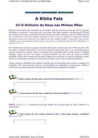 A Bíblia Fala
22-O Dinheiro de Deus nas Minhas Mãos
Quando Cristo iniciou Seu ministério em Jerusalém, uma das primeiras coisas que fez foi expulsar
do templo os cambistas. Vemos que três e meio anos mais tarde, quando se aproximava do final de
Seu ministério terrestre, os cambistas haviam voltado ao templo. Notemos o que diz a Bíblia que Ele
fez: "Tendo Jesus entrado no templo, expulsou a todos os que ali vendiam e compravam; também
derrubou as mesas dos cambistas e as cadeiras dos que vendiam pombas. E disse-lhes: Está escrito:
A Minha casa será chamada casa de oração; vós, porém, a transformais em covil de salteadores." S.
Mateus 21:12 e 13
Se o Senhor hoje visitasse as igrejas, em muitas delas diria o mesmo que disse 1900 anos atrás. Não
faz muito, um diário mencionou o caso de um pastor de certa igreja que se viu sem fundos para a
marcha normal de sua igreja. Ideou um sistema muito engenhoso para levantar recursos. Mandou
imprimir cartões de rifa e os vendeu. O primeiro prêmio era uma caixa de uisque da melhor
qualidade. Algum bom membro de sua igreja, depois de ter sido por seu ministro ensinado a jogar,
tornar-se-ia o orgulhoso possuidor de uma caixa de uísque, com o qual se poderia embebedar.
Alguns religiosos defendem essas práticas, dizendo que são necessárias para custear a pregação do
evangelho. Não seria necessário descer a tal profundeza de iniqüidade se tomássemos a Bíblia e
deixássemos que Deus mostrasse Seu plano para difusão da mensagem do evangelho.
1. Qual é o plano de Deus para a provisão de fundos para Sua obra? Mala:3:10
2. Como mostrou Abraão que reconhecia o sistema do dízimo? Gene:14:18-20
NOTA: Hebreus 7:1 e 2 também nos diz que Abraão deu a décima parte de tudo. O dizimo é a
décima parte.
3. Que porção de suas rendas prometeu Jacó a Deus pelas bênçãos recebidas?
Gênesis 28:20-22






Página 1 de 4A Bíblia Fala - O Dinheiro de Deus nas Minhas Mãos
24/03/2015ebook:estudo_bibliafala22_arquivos22.htm
 