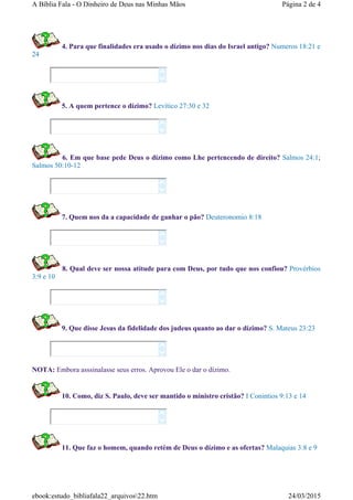 4. Para que finalidades era usado o dízimo nos dias do Israel antigo? Numeros 18:21 e
24
5. A quem pertence o dízimo? Levítico 27:30 e 32
6. Em que base pede Deus o dízimo como Lhe pertencendo de direito? Salmos 24:1;
Salmos 50:10-12
7. Quem nos da a capacidade de ganhar o pão? Deuteronomio 8:18
8. Qual deve ser nossa atitude para com Deus, por tudo que nos confiou? Provérbios
3:9 e 10
9. Que disse Jesus da fidelidade dos judeus quanto ao dar o dízimo? S. Mateus 23:23
NOTA: Embora asssinalasse seus erros. Aprovou Ele o dar o dízimo.
10. Como, diz S. Paulo, deve ser mantido o ministro cristão? I Conintios 9:13 e 14
11. Que faz o homem, quando retém de Deus o dízimo e as ofertas? Malaquias 3:8 e 9














Página 2 de 4A Bíblia Fala - O Dinheiro de Deus nas Minhas Mãos
24/03/2015ebook:estudo_bibliafala22_arquivos22.htm
 