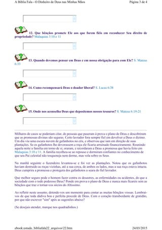 12. Que bênçãos promete Ele aos que forem fiéis em reconhecer Seu direito de
propriedade? Malaquias 3:10 e 11
13. Quando devemos pensar em Deus e em nossa obrigação para com Ele? S. Mateus
6:33
14. Como recompensará Deus o doador liberal? S. Lucas 6:38
15. Onde nos aconselha Deus que depositemos nossos tesouros? S. Mateus 6:19-21
Milhares de casos se poderiam citar, de pessoas que puseram à prova o plano de Deus e descobriram
que as promessas divinas são seguras. Certo lavrador fora sempre fiel em devolver a Deus o dizimo.
Um dia viu uma escura nuvem de gafanhotos no céu, e observou que iam em direção de suas
plantações. Se os gafanhotos lhe devorassem a roça ele ficaria arruinado financeiramente. Reunindo
aquela noite a familia em torno de si, oraram, e recordaram a Deus a promessa que havia feito em
Malaquias 3:10 e 11. A família recolheu-se ao repouso e dormiram confiantes no conhecimento de
que seu Pai celestial não tosqueneja nem dorme, mas vela sobre os Seus.
Na manhã seguinte o fazendeiro levantou-se e foi ver as plantações. Notou que os gafanhotos
haviam destruido as roças vizinhas, até a sua cerca, de ambos os lados, mas a sua roça estava intacta.
Deus cumprira a promessa e protegera dos gafanhotos a seara do fiel lavrador.
Que melhor seguro pode o homem fazer contra os desastres, as enfermidades ou acidentes, do que a
sociedade com o todo poderoso Deus? Ponde em prova o plano de Deus e nunca mais ficareis sem as
bênçãos que traz o tornar-vos sócios do Altissimo.
Ao refletir neste assunto, detende-vos um momento para contar as muitas bênçãos vossas. Lembrai-
vos de que toda dádiva boa e perfeita procede de Deus. Com o coração transbordante de gratidão,
por que não escrever "sim" após as sugestões abaixo?
(Se desejais atender, marque nos quadradinhos.)










Página 3 de 4A Bíblia Fala - O Dinheiro de Deus nas Minhas Mãos
24/03/2015ebook:estudo_bibliafala22_arquivos22.htm
 