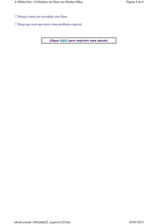 Desejo entrar em sociedade com Deus.
Rogo que oreis por mim e meu problema especial.
Clique AQUI para imprimir este estudo.
Página 4 de 4A Bíblia Fala - O Dinheiro de Deus nas Minhas Mãos
24/03/2015ebook:estudo_bibliafala22_arquivos22.htm
 