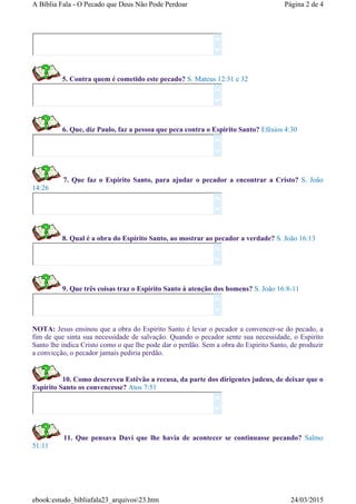 5. Contra quem é cometido este pecado? S. Mateus 12:31 e 32
6. Que, diz Paulo, faz a pessoa que peca contra o Espirito Santo? Efésios 4:30
7. Que faz o Espirito Santo, para ajudar o pecador a encontrar a Cristo? S. João
14:26
8. Qual é a obra do Espírito Santo, ao mostrar ao pecador a verdade? S. João 16:13
9. Que três coisas traz o Espirito Santo à atenção dos homens? S. João 16:8-11
NOTA: Jesus ensinou que a obra do Espirito Santo é levar o pecador a convencer-se do pecado, a
fim de que sinta sua necessidade de salvação. Quando o pecador sente sua necessidade, o Espirito
Santo lhe indica Cristo como o que lhe pode dar o perdão. Sem a obra do Espirito Santo, de produzir
a convicção, o pecador jamais pediria perdão.
10. Como descreveu Estêvão a recusa, da parte dos dirigentes judeus, de deixar que o
Espirito Santo os convencesse? Atos 7:51
11. Que pensava Davi que lhe havia de acontecer se continuasse pecando? Salmo
51:11














Página 2 de 4A Bíblia Fala - O Pecado que Deus Não Pode Perdoar
24/03/2015ebook:estudo_bibliafala23_arquivos23.htm
 
