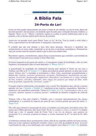 A Bíblia Fala
24-Perto do Lar!
Existe um belo quadro representando um pastor à frente de seu rebanho, ao cair da noite, depois de
haverem passado o dia nos pastos, em demanda agora do redil, para o desejado descanso. Embaixo, a
legenda: "Rumo ao lar." Dóceis e satisfeitas seguem as ovelhas ao pastor. Sabem para onde as vai
guiando, e não se deixam seduzir pelos desvios do caminho.
Assim nos vai guiando nosso sumo Pastor "rumo ao lar" do Céu. Vem já caindo a noite sobre a
Terra, e aproximamo-nos do redil eterno. E almejamos o descanso ali.
É evidente que não está distante a hora feliz desse descanso. Diz-no-lo o desdobrar dos
acontecimentos ao nosso redor, cumprindo ao pé da letra as profecias escatológicas. Pormenorizar
aqui este assunto seria tão-somente repisar o que se disse nos estudos lidos.
Recordemos apenas, resumidamente, alguns desses acontecimentos que assinalam a proximidade da
volta de Jesus Cristo para levar consigo os Seus filhos fiéis:
Os loucos preparativos de guerra das nações, e o conseqüente romper de hostilidades, cada vez mais
freqüente e de proporções cada vez mais abarcantes. S. Mateus 24:6 e 7.
A generalização da iniqüidade, tão nitidamente descrita pelo apóstolo S. Paulo em sua carta a
Timóteo, seu filho na fé. II Timóteo 3:1-4. Quem discordará do grande apóstolo, ao dizer que nestes
nossos "últimos dias" a sociedade se corromperia a olhos vistos, aumentando assustadoramente o
número dos "egoistas, avarentos, jactanciosos, arrogantes, blasfemadores, desobedientes aos pais,
ingratos, irreverentes, desafeiçoados, implacáveis, caluniadores, sem domínio de si, cruéis, inimigos
do bem, traidores, atrevidos, enfatuados, antes amigos dos prazeres que amigos de Deus, tendo
forma de piedade, negando-lhe, entretanto, o poder?"
O mundo religioso infelizmente corre parelhas com o social. Nos derradeiros dias, adverte o mesmo
apóstolo em sua I Epístola a Timóteo 4:1 manifestar-se-iam espíritos enganadores, hipócritas e
mentirosos, de conseiência cauterizada. Viriam (II S. Pedro 3:3 e 4), "escarnecedores com os seus
escárnios, andando segundo as próprias paixões," zombando da doutrina evangélica da vinda de
Cristo.
Tomaria vulto a luta entre Capital e Trabalho, com o crescente descontentamento das classes
trabalhadoras, e o acúmulo de riquezas por parte de uns e miséria gritante por parte de outros. S.
Tiago 5:1-8.
Não cabe aqui continuar a enumeração de sinais, já estudados em outra parte, nem aduzir outros, dos
muitos que a Bíblia apresenta. Que Jesus Cristo "há de vir a julgar os vivos e os mortos" é o próprio
Credo que o diz. A segunda vinda de Cristo "não é um vôo da fantasia, uma quimera da
imaginação! É a convicção profunda do dogma, a certeza iluminada da fé!" no dizer do Pe. Júlio
Maria.
A lembrança constante desse acontecimento solene, além de nos segredar conforto nas horas escuras,
induz-nos a uma vigilancia igualmente constante, como o servo fiel, da parábola de Jesus. Leva-nos
à purificação da vida, a essa santificação sem a qual ninguém verá a Deus (I S. João 3:3). Anelantes
Página 1 de 3A Bíblia Fala - Perto do Lar!
24/03/2015ebook:estudo_bibliafala24_arquivos24.htm
 