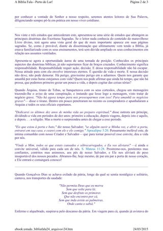 por conhecer a vontade do Senhor a nosso respeito, seremos atentos leitores de Sua Palavra,
diligenciando sempre pô-la em prática em nosso viver cotidiano.
Nos vinte e três estudos que antecederam este, apresentou-se uma série de estudos que abrangem as
principais doutrinas das Escrituras Sagradas. Se o leitor nada conhecia do conteúdo do maravilhoso
Livro divino, terá agora uma vista geral do que de mais importante aparece em suas páginas
sagradas. Se, como é provável, diante da disseminação que ultimamente vem tendo a Bíblia, já
estava familiarizado com os seus ensinamentos, terá sem dúvida ampliado os seus conhecimentos em
relação aos assuntos ventilados.
Apresenta-se agora a oportunidade áurea de uma tomada de posição. Conhecidos os principais
aspectos das doutrinas bíblicas, já não suportamos ficar de braços cruzados. Conhecimento significa
responsabilidade. Responsabilidade requer ação, decisão. E dessa responsabilidade não há escapar.
Nossa atitude para com ela envolve interesses eternos. É questão de vida e morte. E nossa decisão
não deve, não pode demorar. Há perigo, gravissimo perigo em a adiarmos. Quem nos garante que
amanhã por estas horas estejamos com vida? Quem nos pode afirmar que ainda há tempo, que não há
pressa, que podemos primeiro gozar um pouco a vida, e depois cogitar das coisas sérias?
Quando Árquias, tirano de Tebas, se banqueteava com os seus cortesãos, chegou um mensageiro
trazendo-lhe o aviso de uma conspiração, e instando que lesse logo a mensagem, visto tratar de
negócio grave. "Não há agora tempo para nos preocuparmos com isso! Para amanhã os negócios
graves"— disse o tirano. Dentro em pouco penetraram no recinto os conspiradores e apunhalaram a
Arquias e todos os seus oficiais espartanos.
"Dedicarei os últimos dez anos de minha vida ao preparo espiritual," disse outrora um principe,
dividindo a vida em periodos de dez anos: primeiro a educação, depois viagens, depois isto e aquilo,
e depois. . . a religião. Mas a morte o surpreendeu antes de chegar a esse periodo.
"Eis que estou à porta e bato," diz nosso Salvador; "se alguém ouvir a Minha voz, e abrir a porta,
entrarei em sua casa, e cearei com ele e ele comigo." Apocalipse 3:20. Pensamento inefável este, de
intima comunhão com nosso Criador e Salvador— que para tornar possivel esse convite, deu a vida
por nós.
"Vinde a Mim, todos os que estais cansados e sóbrecarregados, e Eu vos aliviarei" —é ainda o
convite universal, válido para cada um de nós. S. Mateus 11:28. Prostremo-nos, penitentes mas
confiantes, contritos mas animosos, aos pés de nosso Salvador, e Ele nos aliviará do peso
insuportável dos nossos pecados. Abramos-lhe, hoje mesmo, de par em par a porta de nosso coração,
e Ele entrará e comungará conosco!
Quando Gonçalves Dias se achava exilado da pátria, longe da qual se sentia nostálgico e solitário,
cantava, nos transportes da saudade:
"Não permita Deus que eu morra
Sem que volte para lá;
Sem que desfrute os primores
Que não encontro por cá,
Sem que inda aviste as palmeiras,
Onde canta o sabiá."
Enfermo e alquebrado, suspirava pelo descanso da pátria. Em viagem para cá, quando já avistava do
Página 2 de 3A Bíblia Fala - Perto do Lar!
24/03/2015ebook:estudo_bibliafala24_arquivos24.htm
 