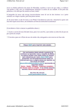 navio as esbeltas palmeiras das praias do Maranhão, soçobrou o navio em que vinha, e o inditoso
vate perdeu a vida, sem ver completamente satisfeitos os anelos de sua saudade. Já tão perto das
palmeiras, e do sabiá que lhe cantaria as boas-vindas!
O barquinho de nossa vida navega inexoravelmente rumo de um de dois destinos: ou o porto
celestial, ou o trágico soçobro, perto das praias eternas.
Ai de nosso batel, se não for Jesus o seu Piloto! Convidemo-Lo para tal, e deixemo-Lo guiar com
Sua mão segura nosso barco, até arribarmos ao Porto de eterna bem-aventuranca!
(Convidamos o leitor a marcar os quadrinhos abaixo.)
Aceito o convite de meu Salvador Jesus, para ir ter com Ele, e por minha vez abro-Lhe de par em
par a porta do coração.
Convido-o para ser o Piloto da nave de minha vida, entregando-a sem reservas em Suas mãs.
Clique AQUI para imprimir este estudo.
Se você gostou deste estudo e gostaria de
conhecer ou aprender mais a respeito da Bíblia,
ou queira receber uma visita nossa ou mesmo
que orássemos por você, clique AQUI para
preencher um formulário(Conecte antes na
internet para que a página possa ser aberta), ou
nos envie um email:
jesusvoltara@jesusvoltara.com.br escrevendo os
seguintes dados:
Nome - Idade - Religião - Endereço completo -
Se deseja visita ou oração - E no campo assunto
escreva: Ebook estudo apocalipse concluido
Que Deus lhe abençõe.
www.jesusvoltara.com.br
Página 3 de 3A Bíblia Fala - Perto do Lar!
24/03/2015ebook:estudo_bibliafala24_arquivos24.htm
 