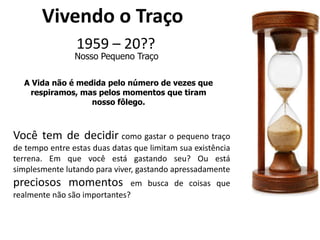 Vivendo o Traço1959 – 20??Nosso Pequeno TraçoA Vida não é medida pelo número de vezes que respiramos, mas pelos momentos que tiram nosso fôlego.Você tem de decidir como gastar o pequeno traço de tempo entre estas duas datas que limitam sua existência terrena. Em que você está gastando seu? Ou está simplesmente lutando para viver, gastando apressadamente preciosos momentos em busca de coisas que realmente não são importantes?