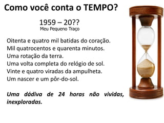 Como você conta o TEMPO?1959 – 20??Meu Pequeno TraçoOitenta e quatro mil batidas do coração.Mil quatrocentos e quarenta minutos.Uma rotação da terra.Uma volta completa do relógio de sol.Vinte e quatro viradas da ampulheta.Um nascer e um pôr-do-sol.Uma dádiva de 24 horas não vividas, inexploradas.