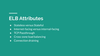 ● Stateless versus Stateful
● Internet-facing versus internal-facing
● TCP Passthrough
● Cross-zone load balancing
● Connection draining
ELB Attributes
 