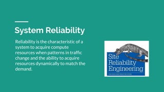 System Reliability
Reliability is the characteristic of a
system to acquire compute
resources when patterns in trafﬁc
change and the ability to acquire
resources dynamically to match the
demand.
 