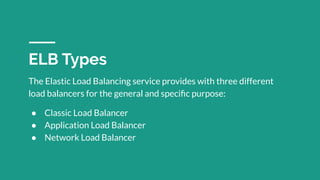 The Elastic Load Balancing service provides with three different
load balancers for the general and speciﬁc purpose:
● Classic Load Balancer
● Application Load Balancer
● Network Load Balancer
ELB Types
 