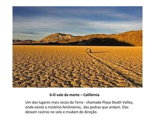 6-O vale da morte – Califórnia Um dos lugares mais secos da Terra - chamado Playa Death Valley,  onde existe o mistério-fenômemo,  das pedras que andam. Elas deixam rastros no solo e mudam de direção. 