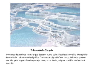 7- Pamukkale -Turquia Conjunto de piscinas termais que descem numa colina localizada no sítio  Hierápolis-Pamukkale.  -  Pamukkale significa  “castelo de algodão”  em turco. Olhando parece ser frio, pela impressão de que seja neve, no entanto, a água, contida nas bacias é quente.  