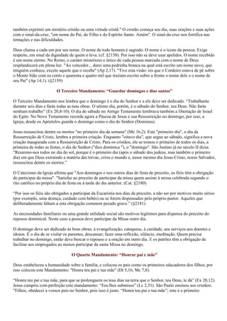 também exprimir um mistério cristão ou uma virtude cristã." O cristão começa seu dia, suas orações e suas ações
com o sinal-da-cruz, "em nome do Pai, do Filho e do Espírito Santo. Amém". O sinal-da-cruz nos fortifica nas
tentações e nas dificuldades.

Deus chama a cada um por seu nome. O nome de todo homem é sagrado. O nome é o ícone da pessoa. Exige
respeito, em sinal da dignidade de quem o leva. (cf. §2158). Por isso não se deve usar apelidos. O nome recebido
é um nome eterno. No Reino, o caráter misterioso e único de cada pessoa marcada com o nome de Deus
resplandecerá em plena luz. "Ao vencedor... darei uma pedrinha branca na qual está escrito um nome novo, que
ninguém conhece, exceto aquele que o recebe" (Ap 2,17). "Tive esta visão: eis que o Cordeiro estava de pé sobre
o Monte Sião com os cento e quarenta e quatro mil que traziam escrito sobre a fronte o nome dele e o nome de
seu Pai" (Ap 14,1). (§2159)

                         O Terceiro Mandamento: “Guardar domingos e dias santos”

O Terceiro Mandamento nos lembra que o domingo é o dia do Senhor e a ele deve ser dedicado. “Trabalharás
durante seis dias e farás todas as tuas obras. O sétimo dia, porém, é o sábado do Senhor, teu Deus. Não farás
nenhum trabalho” (Ex 20,8-10). O dia do sábado no Antigo Testamento lembrava também a libertação de Israel
do Egito. No Novo Testamento recorda agora a Páscoa de Jesus e sua Ressurreição no domingo; por isso, a
Igreja, desde os Apóstolos guarda o domingo como o dia do Senhor (Dominus).

Jesus ressuscitou dentre os mortos "no primeiro dia da semana" (Mc 16,2). Este "primeiro dia", o dia da
Ressurreição de Cristo, lembra a primeira criação. Enquanto "oitavo dia", que segue ao sábado, significa a nova
criação inaugurada com a Ressurreição de Cristo. Para os cristãos, ele se tomou o primeiro de todos os dias, a
primeira de todas as festas, o dia do Senhor ("dies dominica "), o "domingo". São Justino já no século II dizia:
“Reunimo-nos todos no dia do sol, porque é o primeiro dia (após o sábado dos judeus, mas também o primeiro
dia) em que Deus extraindo a matéria das trevas, criou o mundo e, nesse mesmo dia Jesus Cristo, nosso Salvador,
ressuscitou dentre os mortos.”

O Catecismo da Igreja afirma que "Aos domingos e nos outros dias de festa de preceito, os fiéis têm a obrigação
de participar da missa". "Satisfaz ao preceito de participar da missa quem assiste à missa celebrada segundo o
rito católico no próprio dia de festa ou à tarde do dia anterior. (Cat. §2180)

“Por isso os fiéis são obrigados a participar da Eucaristia nos dias de preceito, a não ser por motivos muito sérios
(por exemplo, uma doença, cuidado com bebês) ou se forem dispensados pelo próprio pastor. Aqueles que
deliberadamente faltam a esta obrigação cometem pecado grave.” (§2181)

As necessidades familiares ou uma grande utilidade social são motivos legítimos para dispensa do preceito do
repouso dominical. Neste caso a pessoa deve participar da Missa outro dia.

O domingo deve ser dedicado às boas obras; à evangelização, catequese, à caridade, aos serviços aos doentes e
idosos. É o dia de se visitar os parentes, descansar; fazer uma reflexão, silêncio, meditação. Quem precisa
trabalhar no domingo, então deve buscar o repouso e a oração em outro dia. E os patrões têm a obrigação de
facilitar aos empregados ao menos participar da santa Missa no domingo.

                                 O Quarto Mandamento: “Honrar pai e mãe”

Deus estabeleceu a humanidade sobre a família, e colocou os pais como os primeiros educadores dos filhos; por
isso colocou este Mandamento: "Honra teu pai e tua mãe" (Dt 5,16; Mc 7,8).

“Honra teu pai e tua mãe, para que se prolonguem os teus dias na terra que o Senhor, teu Deus, te dá” (Ex 20,12).
Jesus cumpriu com perfeição este mandamento: “Era-lhes submisso” (Lc 2,51). São Paulo ensinou aos cristãos:
"Filhos, obedecei a vossos pais no Senhor, pois isso é justo. “Honra teu pai e tua mãe”; este é o primeiro
 