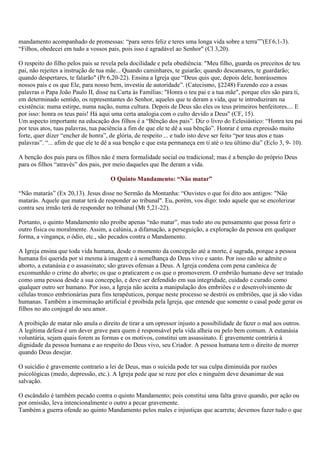 mandamento acompanhado de promessas: “para seres feliz e teres uma longa vida sobre a terra””(Ef 6,1-3).
“Filhos, obedecei em tudo a vossos pais, pois isso é agradável ao Senhor" (Cl 3,20).

O respeito do filho pelos pais se revela pela docilidade e pela obediência: "Meu filho, guarda os preceitos de teu
pai, não rejeites a instrução de tua mãe... Quando caminhares, te guiarão; quando descansares, te guardarão;
quando despertares, te falarão" (Pr 6,20-22). Ensina a Igreja que “Deus quis que, depois dele, honrássemos
nossos pais e os que Ele, para nosso bem, investiu de autoridade”. (Catecismo, §2248) Fazendo eco a essas
palavras o Papa João Paulo II, disse na Carta às Famílias: "Honra o teu pai e a tua mãe", porque eles são para ti,
em determinado sentido, os representantes do Senhor, aqueles que te deram a vida, que te introduziram na
existência: numa estirpe, numa nação, numa cultura. Depois de Deus são eles os teus primeiros benfeitores.... E
por isso: honra os teus pais! Há aqui uma certa analogia com o culto devido a Deus" (CF, 15).
Um aspecto importante na educação dos filhos é a “Bênção dos pais”. Diz o livro do Eclesiástico: “Honra teu pai
por teus atos, tuas palavras, tua paciência a fim de que ele te dê a sua bênção”. Honrar é uma expressão muito
forte, quer dizer “encher de honra”, de glória, de respeito ... e tudo isto deve ser feito “por teus atos e tuas
palavras”. “... afim de que ele te dê a sua benção e que esta permaneça em ti até o teu último dia” (Eclo 3, 9- 10).

A benção dos pais para os filhos não é mera formalidade social ou tradicional; mas é a benção do próprio Deus
para os filhos “através” dos pais, por meio daqueles que lhe deram a vida.

                                     O Quinto Mandamento: “Não matar”

“Não matarás” (Ex 20,13). Jesus disse no Sermão da Montanha: “Ouvistes o que foi dito aos antigos: "Não
matarás. Aquele que matar terá de responder ao tribunal". Eu, porém, vos digo: todo aquele que se encolerizar
contra seu irmão terá de responder no tribunal (Mt 5,21-22).

Portanto, o quinto Mandamento não proíbe apenas “não matar”, mas todo ato ou pensamento que possa ferir o
outro física ou moralmente. Assim, a calúnia, a difamação, a perseguição, a exploração da pessoa em qualquer
forma, a vingança, o ódio, etc., são pecados contra o Mandamento.

A Igreja ensina que toda vida humana, desde o momento da concepção até a morte, é sagrada, porque a pessoa
humana foi querida por si mesma à imagem e à semelhança do Deus vivo e santo. Por isso não se admite o
aborto, a eutanásia e o assassinato; são graves ofensas a Deus. A Igreja condena com pena canônica de
excomunhão o crime do aborto; os que o praticarem e os que o promoverem. O embrião humano deve ser tratado
como uma pessoa desde a sua concepção, e deve ser defendido em sua integridade, cuidado e curado como
qualquer outro ser humano. Por isso, a Igreja não aceita a manipulação dos embriões e o desenvolvimento de
células tronco embrionárias para fins terapêuticos, porque neste processo se destrói os embriões, que já são vidas
humanas. Também a inseminação artificial é proibida pela Igreja, que entende que somente o casal pode gerar os
filhos no ato conjugal do seu amor.

A proibição de matar não anula o direito de tirar a um opressor injusto a possibilidade de fazer o mal aos outros.
A legítima defesa é um dever grave para quem é responsável pela vida alheia ou pelo bem comum. A eutanásia
voluntária, sejam quais forem as formas e os motivos, constitui um assassinato. É gravemente contrária à
dignidade da pessoa humana e ao respeito do Deus vivo, seu Criador. A pessoa humana tem o direito de morrer
quando Deus desejar.

O suicídio é gravemente contrario a lei de Deus, mas o suicida pode ter sua culpa diminuída por razões
psicológicas (medo, depressão, etc.). A Igreja pede que se reze por eles e ninguém deve desanimar de sua
salvação.

O escândalo é também pecado contra o quinto Mandamento; pois constitui uma falta grave quando, por ação ou
por omissão, leva intencionalmente o outro a pecar gravemente.
Também a guerra ofende ao quinto Mandamento pelos males e injustiças que acarreta; devemos fazer tudo o que
 