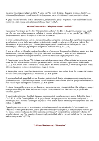 for razoavelmente possível para evitá-la. A Igreja ora: "Da fome, da peste e da guerra livrai-nos, Senhor". As
práticas de1iberadamente contrárias ao direito dos povos e a seus princípios universais constituem crimes.

A Igreja condena também a corrida armamentista, extremamente grave e prejudicial. "Bem-aventurados os que
promovem a paz, porque serão chamados filhos de Deus" (Mt 5,9).

                           O Sexto Mandamento: “Não pecar contra a castidade”

"Jesus disse: “Ouvistes o que foi dito: "Não cometerás adultério" (Ex 20,14). Eu, porém, vos digo: todo aquele
que olha para uma mulher com desejo malicioso já cometeu adultério com ela em seu coração” (Mt 5,27-28).
Jesus quer matar o pecado da impureza na sua raiz; no coração.

O Sexto Mandamento ensina a viver a pureza; isto é, não pecar contra a castidade. Esta significa a integração da
sexualidade na pessoa. Inclui a aprendizagem do domínio pessoal, a oração, a mortificação, e vivência dos
Sacramentos. A Igreja ensina que: “Entre os pecados gravemente contrários à castidade é preciso citar a
masturbação, a fornicação, a pornografia e as práticas homossexuais” (Cat. §2356).

O sexo só pode ser vivido pelos casais após receberem o Sacramento do matrimônio. Qualquer uso do sexo fora
do casamento celebrado na igreja, é falta grave contra este Mandamento. O prazer sexual é moralmente
desordenado quando é buscado por si mesmo, isolado das finalidades de procriação e de união.

O Catecismo da Igreja diz que: "Na linha de uma tradição constante, tanto o Magistério da Igreja como o senso
moral dos fiéis afirmaram sem hesitação que a masturbação é um ato intrínseca e gravemente desordenado"
(§2352); mas, fatores como a imaturidade afetiva, a força dos hábitos contraídos, o estado de angústia ou outros
fatores psíquicos ou sociais podem diminuir a culpa da pessoa.

A fornicação é a união carnal fora do casamento entre um homem e uma mulher livres. Às vezes recebe o nome
de “sexo livre”; sem compromisso, é pecaminoso. (cf. Cat. §2353)

A pornografia ofende a castidade porque desnatura o ato conjugal, doação íntima dos esposos entre si e atenta
gravemente contra a dignidade daqueles que a praticam (atores, comerciantes, público), porque cada um se torna
para o outro objeto de um prazer rudimentar. (cf. Cat. §2354)

O estupro é uma violência; provoca um dano grave que pode marcar a vítima por toda a vida. Mais grave ainda é
o estupro cometido pelos pais e parentes (encesto) da vítima ou educadores contra as crianças que lhe são
confiadas. (§2356)

A prostituição vai contra a dignidade da pessoa que se prostitui; mancha seu corpo, templo do Espírito Santo (1
Cor 3, 16; 6,19-20). É um flagelo social. A Igreja diz que é sempre gravemente pecaminoso entregar-se à
prostituição; mas a miséria, a chantagem e a pressão social podem atenuar a falta da pessoa empurrada para esta
prática. (cf. §2355).

É pecado grave contra o sexto Mandamento a prática homossexual, não a tendência. O Catecismo diz que:
“Apoiando-se na Sagrada Escritura, que os apresenta como depravações graves, a tradição sempre declarou que
"os atos de homossexualidade são intrinsecamente desordenados". São contrários à lei natural. Fecham o ato
sexual ao dom da vida. Não procedem de uma complementaridade afetiva e sexual verdadeira. Em caso algum
podem ser aprovados” (§2357).



                                    O Sétimo Mandamento: “Não roubar”
 