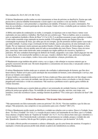 Não roubarás (Ex 20,15; Dt 5,19; Mt 19,18).

O Sétimo Mandamento proíbe roubar ou reter injustamente os bens do próximo ou danificá-lo. Ensina que cada
pessoa deve e precisa trabalhar honestamente e assim suprir o seu sustento e o de sua família. O Sétimo
Mandamento destaca o valor primordial e a importância do trabalho. O homem é seu autor e destinatário. Por
meio de seu trabalho, o homem participa da obra da criação. Unido a Cristo, o trabalho pode ser redentor. Ele é a
sentinela da virtude.

A Bíblia está repleta de condenações ao roubo, à corrupção, às injustiças com os mais fracos e tantas vezes
explorados em seus salários e trabalhos. São Paulo diz aos coríntios que: "Nem os ladrões, nem os avarentos...
nem os rapinadores herdarão o Reino de Deus" (1 Cor 6,10). E os profetas acusaram os que exploram os irmãos.
E todo roubo cometido exige reparação na mesma medida. O Evangelho mostra que Zaqueu ficou tão
constrangido na presença de Jesus, que sabia que ele era corrupto, que lhe prometeu restituir quatro vezes tudo o
que tinha roubado. A justiça exige a restituição do bem roubado, seja de uma pessoa, de uma instituição ou do
Estado. Por ser impessoal, muitos pensam que podem fraudar o Estado, sem culpa; de forma alguma, os bens
públicos são de todos e devem atender antes de tudo as necessidades dos mais fracos. Nunca vimos em nosso
país, como hoje, tanto roubo deslavado; tanta corrupção nos órgãos públicos do executivo, legislativo e
judiciário. Há uma verdadeira hemorragia de dinheiro do Estado, sangrando o seu corpo. Quem paga por isto são
os mais pobres. A lei moral proíbe também os atos que, visando o dinheiro fácil e sujo, praticam a exploração
dos seres humanos: a sua compra, venda e troca como mercadorias: crianças, prostitutas, etc.

O Mandamento exige também não poluir a terra, o ar e a água, e não esbanjar os recursos naturais que as
gerações sucessoras deverão usar. Há muito desperdício e consumismo em nossos dias; é um pecado contra o
sétimo Mandamento.

O sétimo Mandamento lembra ainda que os animais são confiados à administração do homem, que lhes deve
benevolência. Podem servir para a justa satisfação das necessidades do homem, como alimentação e serviço, mas
devem ser tratados com respeito.
A Igreja lembra a necessidade da justiça social. Os bens criados por Deus para todos deve de fato chegar a todos
conforme a justiça, e por meio da caridade, mas não por meios violentos como a revolução e a luta de classes
pregado pelo marxismo e vivido no comunismo. Não resolveu o problema social e apenas gerou milhões de
vitimas inocentes.

O Mandamento lembra que a esmola dada aos pobres é um testemunho de caridade fraterna; é também uma
prática de justiça que agrada a Deus. Na multidão de seres humanos sem pão, sem teto, sem roupa, sem
remédios, como não reconhecer Lázaro, mendigo faminto da parábola? "Foi a mim que o deixastes de fazer" (Mt
25,45).

                          O Oitavo Mandamento: “Não levantar falso testemunho”

“Não apresentarás um falso testemunho contra teu próximo” (Ex 20,16). “Ouvistes também o que foi dito aos
antigos: Não perjurarás, mas cumprirás os teus juramentos para com o Senhor” (Mt 5,33).

O Oitavo Mandamento proíbe mentir ou falsificar a verdade nas relações com os outros. Deus é a Verdade; Jesus
disse: “Eu Sou a Verdade” (Jo 14,6). E a vocação do povo santo é ser testemunha do seu Deus, que é a Verdade.
Jesus chamou o Espírito Santo de “Espírito da Verdade” (Jo 14,17; 16,13) e deixou bem claro que o demônio é o
“pai da mentira”, “Ele é homicida desde o princípio e não permaneceu na verdade, porque a verdade não está
nele. Quando diz a mentira, fala do que lhe é próprio, porque é mentiroso e pai da mentira” (Jo 8,44).

A Lei dada a Moisés proibia severamente a calúnia e difamação, que de certa forma são mentiras. O respeito à
reputação e à honra das pessoas proíbe toda atitude ou palavra de maledicência ou calúnia.
 
