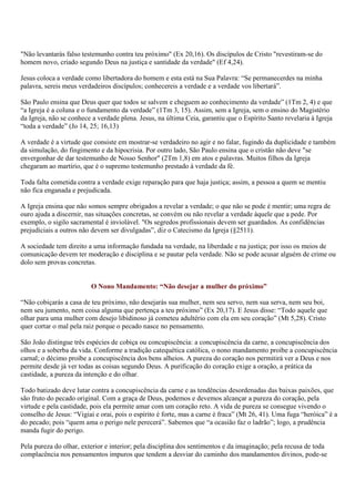 "Não levantarás falso testemunho contra teu próximo" (Ex 20,16). Os discípulos de Cristo "revestiram-se do
homem novo, criado segundo Deus na justiça e santidade da verdade" (Ef 4,24).

Jesus coloca a verdade como libertadora do homem e esta está na Sua Palavra: “Se permanecerdes na minha
palavra, sereis meus verdadeiros discípulos; conhecereis a verdade e a verdade vos libertará”.

São Paulo ensina que Deus quer que todos se salvem e cheguem ao conhecimento da verdade” (1Tm 2, 4) e que
“a Igreja é a coluna e o fundamento da verdade” (1Tm 3, 15). Assim, sem a Igreja, sem o ensino do Magistério
da Igreja, não se conhece a verdade plena. Jesus, na última Ceia, garantiu que o Espírito Santo revelaria à Igreja
“toda a verdade” (Jo 14, 25; 16,13)

A verdade é a virtude que consiste em mostrar-se verdadeiro no agir e no falar, fugindo da duplicidade e também
da simulação, do fingimento e da hipocrisia. Por outro lado, São Paulo ensina que o cristão não deve "se
envergonhar de dar testemunho de Nosso Senhor" (2Tm 1,8) em atos e palavras. Muitos filhos da Igreja
chegaram ao martírio, que é o supremo testemunho prestado à verdade da fé.

Toda falta cometida contra a verdade exige reparação para que haja justiça; assim, a pessoa a quem se mentiu
não fica enganada e prejudicada.

A Igreja ensina que não somos sempre obrigados a revelar a verdade; o que não se pode é mentir; uma regra de
ouro ajuda a discernir, nas situações concretas, se convém ou não revelar a verdade àquele que a pede. Por
exemplo, o sigilo sacramental é inviolável. "Os segredos profissionais devem ser guardados. As confidências
prejudiciais a outros não devem ser divulgadas”, diz o Catecismo da Igreja (§2511).

A sociedade tem direito a uma informação fundada na verdade, na liberdade e na justiça; por isso os meios de
comunicação devem ter moderação e disciplina e se pautar pela verdade. Não se pode acusar alguém de crime ou
dolo sem provas concretas.


                         O Nono Mandamento: “Não desejar a mulher do próximo”

“Não cobiçarás a casa de teu próximo, não desejarás sua mulher, nem seu servo, nem sua serva, nem seu boi,
nem seu jumento, nem coisa alguma que pertença a teu próximo” (Ex 20,17). E Jesus disse: “Todo aquele que
olhar para uma mulher com desejo libidinoso já cometeu adultério com ela em seu coração” (Mt 5,28). Cristo
quer cortar o mal pela raiz porque o pecado nasce no pensamento.

São João distingue três espécies de cobiça ou concupiscência: a concupiscência da carne, a concupiscência dos
olhos e a soberba da vida. Conforme a tradição catequética católica, o nono mandamento proíbe a concupiscência
carnal; o décimo proíbe a concupiscência dos bens alheios. A pureza do coração nos permitirá ver a Deus e nos
permite desde já ver todas as coisas segundo Deus. A purificação do coração exige a oração, a prática da
castidade, a pureza da intenção e do olhar.

Todo batizado deve lutar contra a concupiscência da carne e as tendências desordenadas das baixas paixões, que
são fruto do pecado original. Com a graça de Deus, podemos e devemos alcançar a pureza do coração, pela
virtude e pela castidade, pois ela permite amar com um coração reto. A vida de pureza se consegue vivendo o
conselho de Jesus: “Vigiai e orai, pois o espírito é forte, mas a carne é fraca” (Mt 26, 41). Uma fuga “heróica” é a
do pecado; pois “quem ama o perigo nele perecerá”. Sabemos que “a ocasião faz o ladrão”; logo, a prudência
manda fugir do perigo.

Pela pureza do olhar, exterior e interior; pela disciplina dos sentimentos e da imaginação; pela recusa de toda
complacência nos pensamentos impuros que tendem a desviar do caminho dos mandamentos divinos, pode-se
 