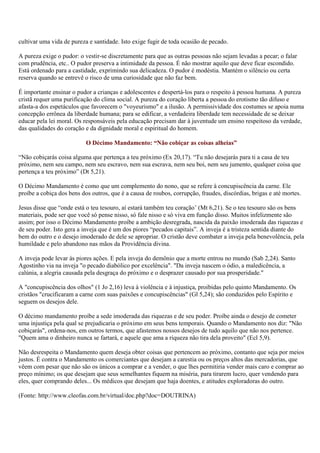 cultivar uma vida de pureza e santidade. Isto exige fugir de toda ocasião de pecado.

A pureza exige o pudor: o vestir-se discretamente para que as outras pessoas não sejam levadas a pecar; o falar
com prudência, etc.. O pudor preserva a intimidade da pessoa. É não mostrar aquilo que deve ficar escondido.
Está ordenado para a castidade, exprimindo sua delicadeza. O pudor é modéstia. Mantém o silêncio ou certa
reserva quando se entrevê o risco de uma curiosidade que não faz bem.

É importante ensinar o pudor a crianças e adolescentes e despertá-los para o respeito à pessoa humana. A pureza
cristã requer uma purificação do clima social. A pureza do coração liberta a pessoa do erotismo tão difuso e
afasta-a dos espetáculos que favorecem o "voyeurismo" e a ilusão. A permissividade dos costumes se apoia numa
concepção errônea da liberdade humana; para se edificar, a verdadeira liberdade tem necessidade de se deixar
educar pela lei moral. Os responsáveis pela educação precisam dar à juventude um ensino respeitoso da verdade,
das qualidades do coração e da dignidade moral e espiritual do homem.

                           O Décimo Mandamento: “Não cobiçar as coisas alheias”

“Não cobiçarás coisa alguma que pertença a teu próximo (Ex 20,17). “Tu não desejarás para ti a casa de teu
próximo, nem seu campo, nem seu escravo, nem sua escrava, nem seu boi, nem seu jumento, qualquer coisa que
pertença a teu próximo” (Dt 5,21).

O Décimo Mandamento é como que um complemento do nono, que se refere à concupiscência da carne. Ele
proíbe a cobiça dos bens dos outros, que é a causa de roubos, corrupção, fraudes, discórdias, brigas e até mortes.

Jesus disse que “onde está o teu tesouro, aí estará também teu coração’ (Mt 6,21). Se o teu tesouro são os bens
materiais, pode ser que você só pense nisso, só fale nisso e só viva em função disso. Muitos infelizmente são
assim; por isso o Décimo Mandamento proíbe a ambição desregrada, nascida da paixão imoderada das riquezas e
de seu poder. Isto gera a inveja que é um dos piores “pecados capitais”. A inveja é a tristeza sentida diante do
bem do outro e o desejo imoderado de dele se apropriar. O cristão deve combater a inveja pela benevolência, pela
humildade e pelo abandono nas mãos da Providência divina.

A inveja pode levar às piores ações. E pela inveja do demônio que a morte entrou no mundo (Sab 2,24). Santo
Agostinho via na inveja "o pecado diabólico por excelência". "Da inveja nascem o ódio, a maledicência, a
calúnia, a alegria causada pela desgraça do próximo e o desprazer causado por sua prosperidade."

A "concupiscência dos olhos" (1 Jo 2,16) leva à violência e à injustiça, proibidas pelo quinto Mandamento. Os
cristãos "crucificaram a carne com suas paixões e concupiscências" (Gl 5,24); são conduzidos pelo Espírito e
seguem os desejos dele.

O décimo mandamento proíbe a sede imoderada das riquezas e de seu poder. Proíbe ainda o desejo de cometer
uma injustiça pela qual se prejudicaria o próximo em seus bens temporais. Quando o Mandamento nos diz: "Não
cobiçarás", ordena-nos, em outros termos, que afastemos nossos desejos de tudo aquilo que não nos pertence.
"Quem ama o dinheiro nunca se fartará, e aquele que ama a riqueza não tira dela proveito" (Ecl 5,9).

Não desrespeita o Mandamento quem deseja obter coisas que pertencem ao próximo, contanto que seja por meios
justos. É contra o Mandamento os comerciantes que desejam a carestia ou os preços altos das mercadorias, que
vêem com pesar que não são os únicos a comprar e a vender, o que lhes permitiria vender mais caro e comprar ao
preço mínimo; os que desejam que seus semelhantes fiquem na miséria, para tirarem lucro, quer vendendo para
eles, quer comprando deles... Os médicos que desejam que haja doentes, e atitudes exploradoras do outro.

(Fonte: http://www.cleofas.com.br/virtual/doc.php?doc=DOUTRINA)
 