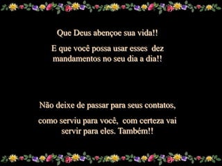Que Deus abençoe sua vida!!
         E que você possa usar esses dez
         mandamentos no seu dia a dia!!




      Não deixe de passar para seus contatos,
      como serviu para você, com certeza vai
            servir para eles. Também!!


Sue
 