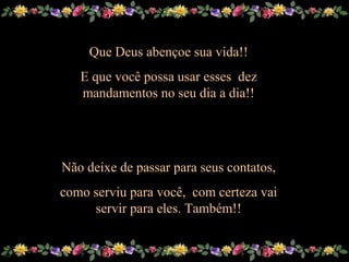 Sue
Que Deus abençoe sua vida!!Que Deus abençoe sua vida!!
E que você possa usar esses dezE que você possa usar esses dez
mandamentos no seu dia a dia!!mandamentos no seu dia a dia!!
Não deixe de passar para seus contatos,Não deixe de passar para seus contatos,
como serviu para você, com certeza vaicomo serviu para você, com certeza vai
servir para eles. Também!!servir para eles. Também!!
 