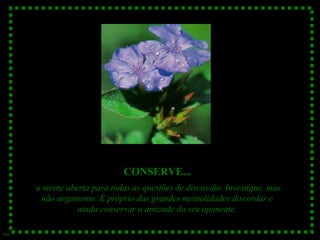 CONSERVE...
a mente aberta para todas as questões de discussão. Investigue, mas
não argumente. É próprio das grandes mentalidades discordar e
ainda conservar a amizade do seu oponente.
Sue

 