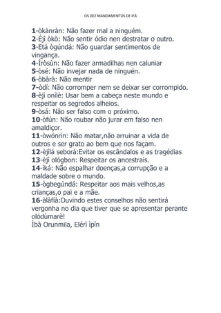 OS DEZ MANDAMENTOS DE IFÁ
1-òkànràn: Não fazer mal a ninguém.
2-Éjì òkò: Não sentir ódio nen destratar o outro.
3-Etá ògúndá: Não guardar sentimentos de
vingança.
4-Íròsùn: Não fazer armadilhas nen caluniar
5-òsé: Não invejar nada de ninguén.
6-òbàrà: Não mentir
7-òdí: Não corromper nem se deixar ser corrompido.
8-èjì onìlè: Usar bem a cabeça neste mundo e
respeitar os segredos alheios.
9-òsá: Não ser falso com o próximo.
10-òfún: Não roubar não jurar em falso nen
amaldiçor.
11-òwónrín: Não matar,não arruinar a vida de
outros e ser grato ao bem que nos façam.
12-èjìlá seborá:Evitar os escândalos e as tragédias
13-èjì ológbon: Respeitar os ancestrais.
14-ìká: Não espalhar doenças,a corrupção e a
maldade sobre o mundo.
15-ògbegúndá: Respeitar aos mais velhos,as
crianças,o pai e a mãe.
16-àlàfíà:Ouvindo estes conselhos não sentirá
vergonha no dia que tiver que se apresentar perante
olódùmarè!
Ìbà Orunmila, Elérì ìpín
 