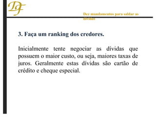 3. Faça um ranking dos credores. Inicialmente tente negociar as dívidas que possuem o maior custo, ou seja, maiores taxas de juros. Geralmente estas dívidas são cartão de crédito e cheque especial. Dez mandamentos para saldar as dívidas 