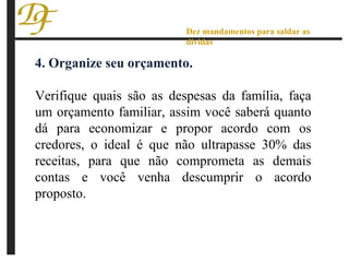 4. Organize seu orçamento. Verifique quais são as despesas da família, faça um orçamento familiar, assim você saberá quanto dá para economizar e propor acordo com os credores, o ideal é que não ultrapasse 30% das receitas, para que não comprometa as demais contas e você venha descumprir o acordo proposto. Dez mandamentos para saldar as dívidas 