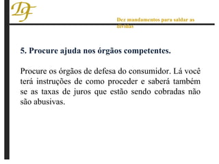 5. Procure ajuda nos órgãos competentes. Procure os órgãos de defesa do consumidor. Lá você terá instruções de como proceder e saberá também se as taxas de juros que estão sendo cobradas não são abusivas. Dez mandamentos para saldar as dívidas 