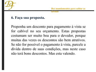 6. Faça sua proposta. Proponha um desconto para pagamento à vista se for cabível no seu orçamento. Estas propostas costumam ser muito boa para o devedor, porque muitas das vezes os descontos são bem atrativos. Se não for possível o pagamento à vista, parcele a dívida dentro de suas condições, mas neste caso não terá bons descontos. Mas esta valendo. Dez mandamentos para saldar as dívidas 