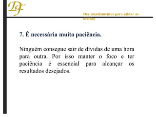 7. É necessária muita paciência. Ninguém consegue sair de dívidas de uma hora para outra. Por isso manter o foco e ter paciência é essencial para alcançar os resultados desejados. Dez mandamentos para saldar as dívidas 