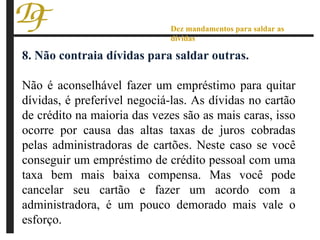 8. Não contraia dívidas para saldar outras. Não é aconselhável fazer um empréstimo para quitar dívidas, é preferível negociá-las. As dívidas no cartão de crédito na maioria das vezes são as mais caras, isso ocorre por causa das altas taxas de juros cobradas pelas administradoras de cartões. Neste caso se você conseguir um empréstimo de crédito pessoal com uma taxa bem mais baixa compensa. Mas você pode cancelar seu cartão e fazer um acordo com a administradora, é um pouco demorado mais vale o esforço. Dez mandamentos para saldar as dívidas 