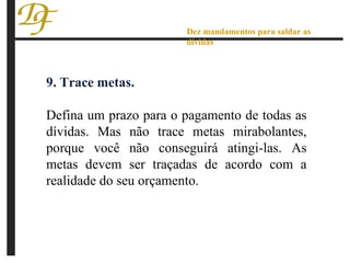 9. Trace metas.  Defina um prazo para o pagamento de todas as dívidas. Mas não trace metas mirabolantes, porque você não conseguirá atingi-las. As metas devem ser traçadas de acordo com a realidade do seu orçamento. Dez mandamentos para saldar as dívidas 