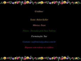 Créditos: Texto: Helen Keller Música: Enya Flores:  Enviadas pela Susy Valéria Formatação: Sue Contato: suefirmeza@yahoo.com.br Repasse sem retirar os créditos 