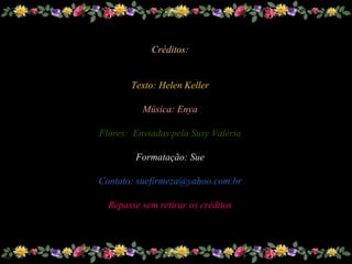 Sue
Créditos:
Texto: Helen Keller
Música: Enya
Flores: Enviadas pela Susy Valéria
Formatação: Sue
Contato: suefirmeza@yahoo.com.br
Repasse sem retirar os créditos
 
