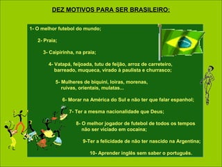 1- O melhor futebol do mundo;
2- Praia;
3- Caipirinha, na praia;
4- Vatapá, feijoada, tutu de feijão, arroz de carreteiro,
barreado, muqueca, virado à paulista e churrasco;
5- Mulheres de biquini, loiras, morenas,
ruivas, orientais, mulatas...
6- Morar na América do Sul e não ter que falar espanhol;
7- Ter a mesma nacionalidade que Deus;
8- O melhor jogador de futebol de todos os tempos
não ser viciado em cocaína;
9-Ter a felicidade de não ter nascido na Argentina;
10- Aprender inglês sem saber o português.
1- O melhor futebol do mundo;
2- Praia;
3- Caipirinha, na praia;
4- Vatapá, feijoada, tutu de feijão, arroz de carreteiro,
barreado, muqueca, virado à paulista e churrasco;
5- Mulheres de biquini, loiras, morenas,
ruivas, orientais, mulatas...
6- Morar na América do Sul e não ter que falar espanhol;
7- Ter a mesma nacionalidade que Deus;
8- O melhor jogador de futebol de todos os tempos
não ser viciado em cocaína;
9-Ter a felicidade de não ter nascido na Argentina;
10- Aprender inglês sem saber o português.
DEZ MOTIVOS PARA SER BRASILEIRO:
 