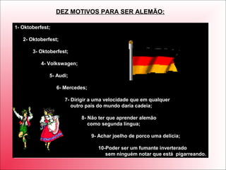 1- Oktoberfest;
2- Oktoberfest;
3- Oktoberfest;
4- Volkswagen;
5- Audi;
6- Mercedes;
7- Dirigir a uma velocidade que em qualquer
outro país do mundo daria cadeia;
8- Não ter que aprender alemão
como segunda língua;
9- Achar joelho de porco uma delícia;
10-Poder ser um fumante inverterado
sem ninguém notar que está pigarreando.
1- Oktoberfest;
2- Oktoberfest;
3- Oktoberfest;
4- Volkswagen;
5- Audi;
6- Mercedes;
7- Dirigir a uma velocidade que em qualquer
outro país do mundo daria cadeia;
8- Não ter que aprender alemão
como segunda língua;
9- Achar joelho de porco uma delícia;
10-Poder ser um fumante inverterado
sem ninguém notar que está pigarreando.
DEZ MOTIVOS PARA SER ALEMÃO:
 