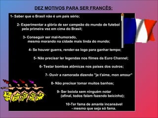 1- Saber que o Brasil não é um país sério;
2- Experimentar a glória de ser campeão do mundo de futebol
pela primeira vez em cima do Brasil;
3- Conseguir ser mal-humorado,
mesmo morando na cidade mais linda do mundo;
4- Se houver guerra, render-se logo para ganhar tempo;
5- Não precisar ler legendas nos filmes da Euro Channel;
6- Testar bombas atômicas nos países dos outros;
7- Ouvir a namorada dizendo "je t'aime, mon amour"
8- Não precisar tomar muitos banhos;
9- Ser boiola sem ninguém notar
(afinal, todos falam fazendo beicinho);
10-Ter fama de amante incansável
- mesmo que seja só fama.
1- Saber que o Brasil não é um país sério;
2- Experimentar a glória de ser campeão do mundo de futebol
pela primeira vez em cima do Brasil;
3- Conseguir ser mal-humorado,
mesmo morando na cidade mais linda do mundo;
4- Se houver guerra, render-se logo para ganhar tempo;
5- Não precisar ler legendas nos filmes da Euro Channel;
6- Testar bombas atômicas nos países dos outros;
7- Ouvir a namorada dizendo "je t'aime, mon amour"
8- Não precisar tomar muitos banhos;
9- Ser boiola sem ninguém notar
(afinal, todos falam fazendo beicinho);
10-Ter fama de amante incansável
- mesmo que seja só fama.
DEZ MOTIVOS PARA SER FRANCÊS:
 