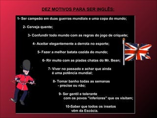 1- Ser campeão em duas guerras mundiais e uma copa do mundo;
2- Cerveja quente;
3- Confundir todo mundo com as regras do jogo de críquete;
4- Aceitar elegantemente a derrota no esporte;
5- Fazer a melhor batata cozida do mundo;
6- Rir muito com as piadas chatas do Mr. Bean;
7- Viver no passado e achar que ainda
é uma potência mundial;
8- Tomar banho todas as semanas
- precise ou não;
9- Ser gentil e tolerante
com os povos "inferiores" que os visitam;
10-Saber que todos os insetos
vêm da Escócia.
1- Ser campeão em duas guerras mundiais e uma copa do mundo;
2- Cerveja quente;
3- Confundir todo mundo com as regras do jogo de críquete;
4- Aceitar elegantemente a derrota no esporte;
5- Fazer a melhor batata cozida do mundo;
6- Rir muito com as piadas chatas do Mr. Bean;
7- Viver no passado e achar que ainda
é uma potência mundial;
8- Tomar banho todas as semanas
- precise ou não;
9- Ser gentil e tolerante
com os povos "inferiores" que os visitam;
10-Saber que todos os insetos
vêm da Escócia.
DEZ MOTIVOS PARA SER INGLÊS:
 