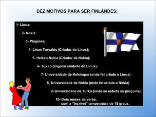 1- Linux;
2- Nokia;
3- Pingüins;
4- Linus Torvalds (Criador do Linux);
5- Heiken Nokia (Criador da Nokia);
6- Tux (o pingüim símbolo do Linux);
7- Universidade de Helsinque (onde foi criado o Linux);
8- Universidade de Nokia (onde foi criado o Nokia);
9- Universidade de Turku (onde se estuda os pingüins);
10- Dois meses de verão,
com a "incrível" temperatura de 18 graus.
1- Linux;
2- Nokia;
3- Pingüins;
4- Linus Torvalds (Criador do Linux);
5- Heiken Nokia (Criador da Nokia);
6- Tux (o pingüim símbolo do Linux);
7- Universidade de Helsinque (onde foi criado o Linux);
8- Universidade de Nokia (onde foi criado o Nokia);
9- Universidade de Turku (onde se estuda os pingüins);
10- Dois meses de verão,
com a "incrível" temperatura de 18 graus.
DEZ MOTIVOS PARA SER FINLÂNDES:
 