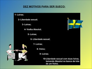 1- Loiras;
2- Liberdade sexual;
3- Loiras;
4- Vodka Absolut;
5- Loiras;
6- Liberdade sexual;
7- Loiras;
8- Volvo;
9- Loiras;
10-Liberdade sexual com duas loiras,
tomando Absolut no banco de trás
de um Volvo.
1- Loiras;
2- Liberdade sexual;
3- Loiras;
4- Vodka Absolut;
5- Loiras;
6- Liberdade sexual;
7- Loiras;
8- Volvo;
9- Loiras;
10-Liberdade sexual com duas loiras,
tomando Absolut no banco de trás
de um Volvo.
DEZ MOTIVOS PARA SER SUECO:
 