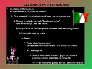 1- Conhecer profundamente
os mais bizarros formatos de massas;
2- Ficar mexendo com todas as mulheres que passam na rua;
3- Chamar o próprio carro de "la mia macchina",
mesmo que seja uma lata velha;
4- Ser pacífico: as últimas glórias militares datam da antigüidade;
5- Saber falar com as mãos;
6- Ferrari;
7- Poder dizer "amore mio“
sem ter trabalhado na novela Terra Nostra da Globo;
8- Lamborghini;
9- Chamar futebol de "calccio", jogar na retranca
e ainda assimser tricampeão do mundo;
10-Ter os melhores guarda-costas, bem ali na Sicília.
1- Conhecer profundamente
os mais bizarros formatos de massas;
2- Ficar mexendo com todas as mulheres que passam na rua;
3- Chamar o próprio carro de "la mia macchina",
mesmo que seja uma lata velha;
4- Ser pacífico: as últimas glórias militares datam da antigüidade;
5- Saber falar com as mãos;
6- Ferrari;
7- Poder dizer "amore mio“
sem ter trabalhado na novela Terra Nostra da Globo;
8- Lamborghini;
9- Chamar futebol de "calccio", jogar na retranca
e ainda assimser tricampeão do mundo;
10-Ter os melhores guarda-costas, bem ali na Sicília.
DEZ MOTIVOS PARA SER ITALIANO:
 