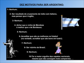 1- Nenhum;
2- Ser resultado do cruzamento de índio com italiano,
mas pensar que é inglês;
3- Nenhum;
4- Achar que o vinho de Mendoza
é melhor que o de Bordeaux;
5- Nenhum;
6- Acreditar que são os melhores no futebol
(na verdade, acreditar que são bons em tudo!);
7- Nenhum;
8- Ser vizinho do Brasil;
9- Nenhum;
10-Ter o maior orgulho dos sapatos nacionais,
mesmo que não consigam mais comprá-los. . .
1- Nenhum;
2- Ser resultado do cruzamento de índio com italiano,
mas pensar que é inglês;
3- Nenhum;
4- Achar que o vinho de Mendoza
é melhor que o de Bordeaux;
5- Nenhum;
6- Acreditar que são os melhores no futebol
(na verdade, acreditar que são bons em tudo!);
7- Nenhum;
8- Ser vizinho do Brasil;
9- Nenhum;
10-Ter o maior orgulho dos sapatos nacionais,
mesmo que não consigam mais comprá-los. . .
DEZ MOTIVOS PARA SER ARGENTINO:
 