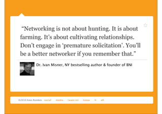 “Networking is not about hunting. It is about
farming. It’s about cultivating relationships.
Don’t engage in ‘premature solicitation’. You’ll
be a better networker if you remember that.”
      Dr. Ivan Misner, NY bestselling author & founder of BNI
 